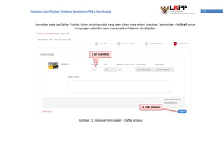 15Panduan User Pejabat Pembuat Komitmen/PPK e-Purchasing
Kemudian pada tab Daftar Produk, isikan jumlah produk yang akan dibeli pada kolom Kuantitas. Selanjutkan Klik Draft untuk
menyimpan paketdan akan menampilkan halaman detail paket.
Gambar 12. Halaman form paket – Daftar produk
1.Isi Kuantitas
2. Klik Simpan
 
