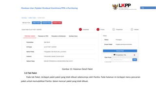 16Panduan User Pejabat Pembuat Komitmen/PPK e-Purchasing
3.3 Tab Paket
Pada tab Paket, terdapat paket-paket yang telah dibuat sebelumnya oleh Panitia. Pada halaman ini terdapat menu pencarian
paket untuk memudahkan Panitia dalam mencari paket yang telah dibuat.
Gambar 13. Halaman Detail Paket
 