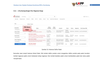 18Panduan User Pejabat Pembuat Komitmen/PPK e-Purchasing
3.3.1 e-Purchasing Dengan Fitur Negosiasi Harga
Kemudian akan tampil halaman Detail Paket. Klik tombol daftar produk untuk mengetahui daftar produk pada paket tersebut.
tombol negoisasi paket untuk melakukan tahap negoisasi. Dan tombol batalkan paket untuk membatalkan paket dan status paket
menjadi batal.
Pilih Nama
Paket
Gambar 15. Halaman Daftar Paket
 