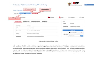 19Panduan User Pejabat Pembuat Komitmen/PPK e-Purchasing
Pada tab Daftar Produk, untuk melakukan negosiasi harga, Pejabat pembuat komitmen (PPK) dapat merubah nilai pada kolom
Harga Satuan dan Ongkos Kirim (perubah harga tidak boleh melebihi harga awal), secara otomatis Total Harga akan dikalkulasi oleh
aplikasi. pada tekan tombol Simpan Draft Negosiasi. Klik Submit Negoisasi maka paket akan di kirimkan pada penyedia yang
bersangkutan setelah merubah harga untuk negoisasi.
2. Negoisasi paket 3. batalkan paket
Gambar 16. Halaman Detail Paket
1. Daftar produk
 