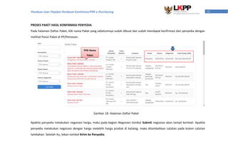 21Panduan User Pejabat Pembuat Komitmen/PPK e-Purchasing
PROSES PAKET HASIL KONFIRMASI PENYEDIA
Pada halaman Daftar Paket, klik nama Paket yang sebelumnya sudah dibuat dan sudah mendapat konfirmasi dari penyedia dengan
melihat Posisi Paket di PP/Pemesan.
Apabila penyedia melakukan negosiasi harga, maka pada bagian Negosiasi tombol Submit negosiasi akan tampil kembali. Apabila
penyedia melakukan negoisasi dengan harga melebihi harga produk di katalog, maka ditambahkan catatan pada kolom catatan
tambahan. Setelah itu, tekan tombol Kirim ke Penyedia.
Pilih Nama
Paket
Gambar 18. Halaman Daftar Paket
 