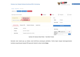 23Panduan User Pejabat Pembuat Komitmen/PPK e-Purchasing
Kemudian akan tampil pop up window untuk konfirmasi persetujuan pembelian. Panitia dapat mengisi keterangan/catatan
tambahan yang ditujukan kepada PPK (opsional). Setelah itu tekan tombol Setuju.
Gambar 20. Halaman Detail Paket – Tab Daftar Produk
Klik Buka Form
Persetujuan
 