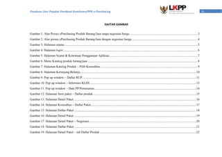 iiiPanduan User Pejabat Pembuat Komitmen/PPK e-Purchasing
DAFTAR GAMBAR
Gambar 1. Alur Proses ePurchasing Produk Barang/Jasa tanpa negosiasi harga. .....................................................................................3
Gambar 2. Alur proses ePurchasing Produk Barang/Jasa dengan negosiasi harga....................................................................................4
Gambar 3. Halaman utama.........................................................................................................................................................................5
Gambar 4. Halaman login ..........................................................................................................................................................................6
Gambar 5. Halaman Syarat & Ketentuan Penggunaan Aplikasi................................................................................................................7
Gambar 6. Menu Katalog produk barang/jasa ...........................................................................................................................................8
Gambar 7. Halaman Katalog Produk – Pilih Komoditas...........................................................................................................................9
Gambar 8. Halaman Keranjang Belanja...................................................................................................................................................10
Gambar 9. Pop up window – Daftar RUP................................................................................................................................................11
Gambar 10. Pop up window – Informasi KLDI.......................................................................................................................................13
Gambar 11. Pop up window – Data PP/Pemesanan.................................................................................................................................14
Gambar 12. Halaman form paket – Daftar produk ..................................................................................................................................15
Gambar 13. Halaman Detail Paket...........................................................................................................................................................16
Gambar 14. Halaman Komoditas – Daftar Paket.....................................................................................................................................17
Gambar 15. Halaman Daftar Paket ..........................................................................................................................................................18
Gambar 16. Halaman Detail Paket...........................................................................................................................................................19
Gambar 17. Halaman Detail Paket – Negoisasi.......................................................................................................................................20
Gambar 18. Halaman Daftar Paket ..........................................................................................................................................................21
Gambar 19. Halaman Detail Paket – tab Daftar Produk..........................................................................................................................22
 