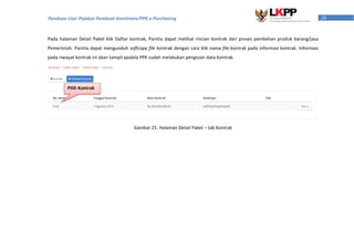 28Panduan User Pejabat Pembuat Komitmen/PPK e-Purchasing
Pada halaman Detail Paket klik Daftar kontrak, Panitia dapat melihat rincian kontrak dari proses pembelian produk barang/jasa
Pemerintah. Panitia dapat mengunduh softcopy file kontrak dengan cara klik nama file kontrak pada informasi kontrak. Informasi
pada riwayat kontrak ini akan tampil apabila PPK sudah melakukan pengisian data Kontrak.
Gambar 25. Halaman Detail Paket – tab Kontrak
Pilih Kontrak
 