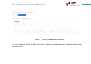 30Panduan User Pejabat Pembuat Komitmen/PPK e-Purchasing
Klik tombol Close untuk kembali ke halaman Daftar Paket. Tahapan ePurchasing Produk Panitia tanpa proses negosiasi sudah
selesai dilaksanakan.
Gambar 27. Halaman Detail Paket Riwayat Penerimaan
 