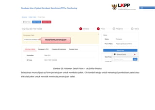 32Panduan User Pejabat Pembuat Komitmen/PPK e-Purchasing
Selanjutnya muncul pop up form persetujuan untuk membuka paket. Klik tombol setuju untuk menyetujui pembukaan paket atau
klik tolak paket untuk menolak membuka persetujuan paket.
Gambar 29. Halaman Detail Paket – tab Daftar Produk
Buka form persetujuan
 
