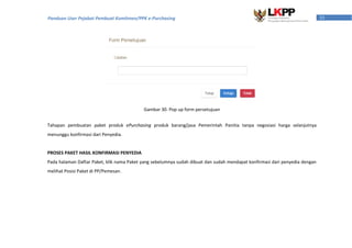 33Panduan User Pejabat Pembuat Komitmen/PPK e-Purchasing
Tahapan pembuatan paket produk ePurchasing produk barang/jasa Pemerintah Panitia tanpa negosiasi harga selanjutnya
menunggu konfirmasi dari Penyedia.
PROSES PAKET HASIL KONFIRMASI PENYEDIA
Pada halaman Daftar Paket, klik nama Paket yang sebelumnya sudah dibuat dan sudah mendapat konfirmasi dari penyedia dengan
melihat Posisi Paket di PP/Pemesan.
Gambar 30. Pop up form persetujuan
 