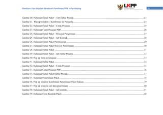 ivPanduan User Pejabat Pembuat Komitmen/PPK e-Purchasing
Gambar 20. Halaman Detail Paket – Tab Daftar Produk.........................................................................................................................23
Gambar 21. Pop up window - Konfirmasi ke Penyedia..........................................................................................................................24
Gambar 22. Halaman Detail Paket – Cetak Pesanan ...............................................................................................................................25
Gambar 23. Halaman Cetak Pesanan PDF...............................................................................................................................................26
Gambar 24. Halaman Detail Paket – Riwayat Pengiriman......................................................................................................................27
Gambar 25. Halaman Detail Paket – tab Kontrak....................................................................................................................................28
Gambar 26. Halaman Detail Paket Pembayaran......................................................................................................................................29
Gambar 27. Halaman Detail Paket Riwayat Penerimaan ........................................................................................................................30
Gambar 28. Halaman Daftar Paket ..........................................................................................................................................................31
Gambar 29. Halaman Detail Paket – tab Daftar Produk..........................................................................................................................32
Gambar 30. Pop up form persetujuan ......................................................................................................................................................33
Gambar 31. Halaman Daftar Paket ..........................................................................................................................................................34
Gambar 32. Halaman Detail Paket – Cetak Pesanan ...............................................................................................................................35
Gambar 33. Halaman Cetak Pesanan PDF...............................................................................................................................................36
Gambar 34. Halaman Detail Paket Daftar Produk...................................................................................................................................37
Gambar 35. Halaman Penerimaan Paket..................................................................................................................................................38
Gambar 36. Pop up window Konfirmasi Penerimaan Paket Sukses........................................................................................................39
Gambar 37. Pop up window cari data penerimaan ..................................................................................................................................40
Gambar 38. Halaman Detail Paket – tab kontrak.....................................................................................................................................41
Gambar 39. Halaman Form Kontrak Paket..............................................................................................................................................42
 