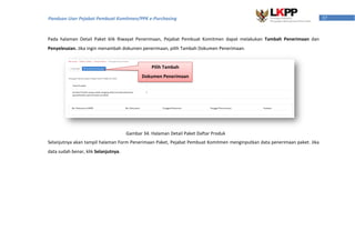 37Panduan User Pejabat Pembuat Komitmen/PPK e-Purchasing
Pada halaman Detail Paket klik Riwayat Penerimaan, Pejabat Pembuat Komitmen dapat melakukan Tambah Penerimaan dan
Penyelesaian. Jika ingin menambah dokumen penerimaan, pilih Tambah Dokumen Penerimaan.
Selanjutnya akan tampil halaman Form Penerimaan Paket, Pejabat Pembuat Komitmen menginputkan data penerimaan paket. Jika
data sudah benar, klik Selanjutnya.
Pilih Tambah
Dokumen Penerimaan
Gambar 34. Halaman Detail Paket Daftar Produk
 