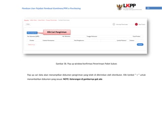 39Panduan User Pejabat Pembuat Komitmen/PPK e-Purchasing
Pop up cari data akan menampilkan dokumen pengiriman yang telah di dikirimkan oleh distributor. Klik tombol “ + ” untuk
menambahkan dokumen yang sesuai. NOTE: Keterangan di gambarnya gak ada
Gambar 36. Pop up window Konfirmasi Penerimaan Paket Sukses
Klik Cari Pengiriman
 
