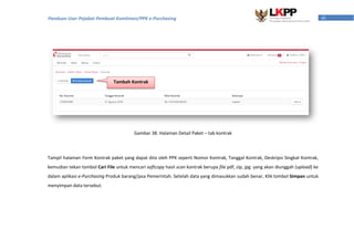 41Panduan User Pejabat Pembuat Komitmen/PPK e-Purchasing
Gambar 38. Halaman Detail Paket – tab kontrak
Tampil halaman Form Kontrak paket yang dapat diisi oleh PPK seperti Nomor Kontrak, Tanggal Kontrak, Deskripsi Singkat Kontrak,
kemudian tekan tombol Cari File untuk mencari softcopy hasil scan kontrak berupa file pdf, zip, jpg yang akan diunggah (upload) ke
dalam aplikasi e-Purchasing Produk barang/jasa Pemerintah. Setelah data yang dimasukkan sudah benar, Klik tombol Simpan untuk
menyimpan data tersebut.
Tambah Kontrak
 