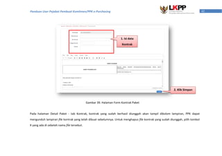 42Panduan User Pejabat Pembuat Komitmen/PPK e-Purchasing
Pada halaman Detail Paket - tab Kontrak, kontrak yang sudah berhasil diunggah akan tampil dikolom lampiran, PPK dapat
mengunduh lampiran file kontrak yang telah dibuat sebelumnya. Untuk menghapus file kontrak yang sudah diunggah, pilih tombol
X yang ada di sebelah nama file tersebut.
1. Isi data
Kontrak
2. Klik Simpan
Gambar 39. Halaman Form Kontrak Paket
 