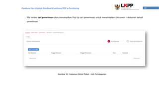 45Panduan User Pejabat Pembuat Komitmen/PPK e-Purchasing
Klik tombol cari penerimaan akan menampilkan Pop Up cari penerimaan untuk menambahkan dokumen – dokumen terkait
penerimaan.
Gambar 42. Halaman Detail Paket – tab Pembayaran
 