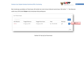 46Panduan User Pejabat Pembuat Komitmen/PPK e-Purchasing
Akan tampil pop up window cari Penerimaan, klik tombol cati untuk mencari dokumen penerimaan. Klik tombo “ + ” Jika Dokumen
sudah sesuai, Klik tombol Simpan untuk menyimpan data pembayaran.
Gambar 43. Pop Up Cari Penerimaan
Klik “ + ”
 
