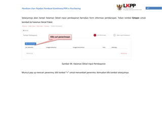 47Panduan User Pejabat Pembuat Komitmen/PPK e-Purchasing
Selanjutnya akan tampil Halaman Detail input pembayaran berisikan form informasi pembarayan. Tekan tombol Simpan untuk
kembali ke halaman Detail Paket.
Gambar 44. Halaman Detail Input Pembayaran
Muncul pop up mencari penerima, klik tombol “+” untuk menambah penerima. Kemudian klik tombol selanjutnya.
Klik cari penerimaan
 