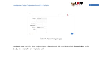 49Panduan User Pejabat Pembuat Komitmen/PPK e-Purchasing
Gambar 46. Halaman form pembayaran
Ketika paket sudah memenuhi syarat untuk diselesaikan. Pada detail paket akan menampilkan tombol Selesaikan Paket. Tombol
tersebut akan menampilkan form penyelesaian paket.
 