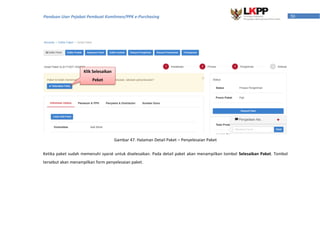 50Panduan User Pejabat Pembuat Komitmen/PPK e-Purchasing
Gambar 47. Halaman Detail Paket – Penyelesaian Paket
Ketika paket sudah memenuhi syarat untuk diselesaikan. Pada detail paket akan menampilkan tombol Selesaikan Paket. Tombol
tersebut akan menampilkan form penyelesaian paket.
Klik Selesaikan
Peket
 