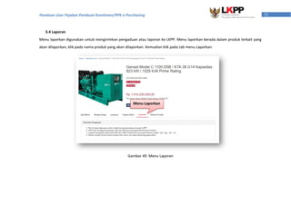 52Panduan User Pejabat Pembuat Komitmen/PPK e-Purchasing
3.4 Laporan
Menu laporkan digunakan untuk mengirimkan pengaduan atau laporan ke LKPP. Menu laporkan berada dalam produk terkait yang
akan dilaporkan, klik pada nama produk yang akan dilaporkan. Kemudian klik pada tab menu Laporkan.
Gambar 49. Menu Laporan
Menu Laporkan
 