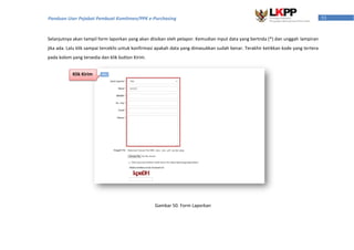 53Panduan User Pejabat Pembuat Komitmen/PPK e-Purchasing
Selanjutnya akan tampil form laporkan yang akan diisikan oleh pelapor. Kemudian input data yang bertnda (*) dan unggah lampiran
jika ada. Lalu klik sampai terceklis untuk konfirmasi apakah data yang dimasukkan sudah benar. Terakhir ketikkan kode yang tertera
pada kolom yang tersedia dan klik button Kirim.
Gambar 50. Form Laporkan
Klik Kirim
 