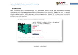 54Panduan User Pejabat Pembuat Komitmen/PPK e-Purchasing
3.5 Diskusi Produk
Menu diskusi produk digunakan untuk membantu pokja bertanya atau berdiskusi kepada pihak penyedia barang/jasa terkait
dengan produk yang tayang di Katalog Elektronik. Diskusi dalam bentuk tanya jawab yang dilakukan oleh Pokja dan Penyedia
barang/jasa Katalog Elektronik tersebut ditampilkan pada halaman detail produk. Pengguna lain juga dapat melihat diskusi produk
barang/jasa yang sudah ada tersebut.
Gambar 51. Diskusi Produk
 
