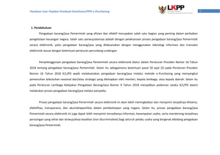 1Panduan User Pejabat Pembuat Komitmen/PPK e-Purchasing
1. Pendahuluan
Pengadaan barang/jasa Pemerintah yang efisien dan efektif merupakan salah satu bagian yang penting dalam perbaikan
pengelolaan keuangan negara. Salah satu perwujudannya adalah dengan pelaksanaan proses pengadaan barang/jasa Pemerintah
secara elektronik, yaitu pengadaan barang/jasa yang dilaksanakan dengan menggunakan teknologi informasi dan transaksi
elektronik sesuai dengan ketentuan peraturan perundang-undangan.
Penyelenggaraan pengadaan barang/jasa Pemerintah secara elektronik diatur dalam Peraturan Presiden Nomor 16 Tahun
2018 tentang pengadaan barang/jasa Pemerintah. Selain itu sebagaimana ketentuan pasal 50 ayat (5) pada Peraturan Presiden
Nomor 16 Tahun 2018 K/L/PD wajib melaksanakan pengadaan barang/jasa melalui metode e-Purchasing yang menyangkut
pemenuhan kebutuhan nasional dan/atau strategis yang ditetapkan oleh menteri, kepala lembaga, atau kepala daerah. Selain itu
pada Peraturan Lembaga Kebijakan Pengadaan Barang/Jasa Nomor 9 Tahun 2018 menjadikan pedoman selaku K/L/PD dalam
melakukan proses pengadaan barang/jasa melalui penyedia.
Proses pengadaan barang/jasa Pemerintah secara elektronik ini akan lebih meningkatkan dan menjamin terjadinya efisiensi,
efektifitas, transparansi, dan akuntahapanilitas dalam pembelanjaan uang negara. Selain itu, proses pengadaan barang/jasa
Pemerintah secara elektronik ini juga dapat lebih menjamin tersedianya informasi, kesempatan usaha, serta mendorong terjadinya
persaingan yang sehat dan terwujudnya keadilan (non discriminative) bagi seluruh pelaku usaha yang bergerak dibidang pengadaan
barang/jasa Pemerintah.
 