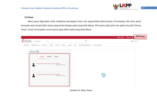 55Panduan User Pejabat Pembuat Komitmen/PPK e-Purchasing
3.6 Pesan
Menu pesan digunakan untuk melakukan percakapan antar user yang terlibat dalam proses e-Purchasing. Klik menu pesan
kemudian akan tampil daftar pesan yang terkait dengan paket yang telah dibuat. Pilih pesan pada salah satu paket atau pilih ‘Semua
Pesan’ untuk menampilkan semua pesan pada daftar paket yang telah dibuat.
Gambar 52. Menu Pesan
Klik Pesan
 