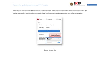56Panduan User Pejabat Pembuat Komitmen/PPK e-Purchasing
Selanjutnya akan muncul live chat pesan pada paket yang dipilih. Distributor dapat menuliskan/membalas pesan pada live chat
masing-masing paket. Pesan tersebut akan masuk sebagai notifikasi pesan masuk pada akun user yang terkait dengan paket.
Gambar 53. Live Chat
Live Chat Pesan
 