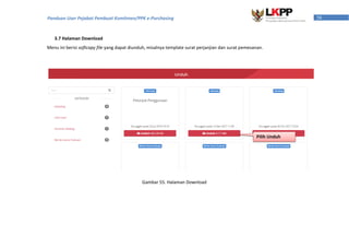 58Panduan User Pejabat Pembuat Komitmen/PPK e-Purchasing
3.7 Halaman Download
Menu ini berisi softcopy file yang dapat diunduh, misalnya template surat perjanjian dan surat pemesanan.
Pilih Unduh
Gambar 55. Halaman Download
 
