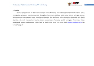 61Panduan User Pejabat Pembuat Komitmen/PPK e-Purchasing
5. Penutup
Petunjuk pengoperasian ini dibuat sesuai dengan versi ePurchasing produk barang/jasa Pemerintah tertentu. Untuk
meningkatkan pelayanan, ePurchasing produk barang/jasa Pemerintah diperbarui pada waktu tertentu sehingga petunjuk
pengoperasian ini pada beberapa bagian, tidak lagi sesuai dengan versi ePurchasing produk barang/jasa Pemerintah yang sedang
digunakan. Jika Anda mendapatkan kesulitan dalam pengoperasian ePurchasing produk barang/jasa Pemerintah, silakan
menghubungi nomor Communication Center LKPP di nomor (021) 5020 5577 atau email helpdesk-lpse@lkpp.go.id dan
humas@lkpp.go.id.
 