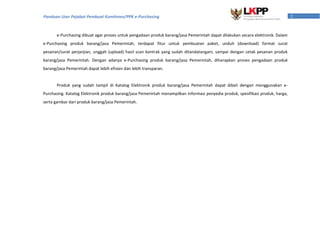2Panduan User Pejabat Pembuat Komitmen/PPK e-Purchasing
e-Purchasing dibuat agar proses untuk pengadaan produk barang/jasa Pemerintah dapat dilakukan secara elektronik. Dalam
e-Purchasing produk barang/jasa Pemerintah, terdapat fitur untuk pembuatan paket, unduh (download) format surat
pesanan/surat perjanjian, unggah (upload) hasil scan kontrak yang sudah ditandatangani, sampai dengan cetak pesanan produk
barang/jasa Pemerintah. Dengan adanya e-Purchasing produk barang/jasa Pemerintah, diharapkan proses pengadaan produk
barang/jasa Pemerintah dapat lebih efisien dan lebih transparan.
Produk yang sudah tampil di Katalog Elektronik produk barang/jasa Pemerintah dapat dibeli dengan menggunakan e-
Purchasing. Katalog Elektronik produk barang/jasa Pemerintah menampilkan informasi penyedia produk, spesifikasi produk, harga,
serta gambar dari produk barang/jasa Pemerintah.
 