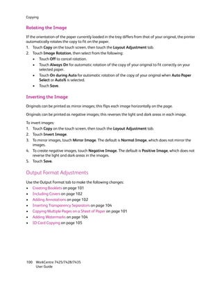 Copying


Rotating the Image
If the orientation of the paper currently loaded in the tray differs from that of your original, the printer
automatically rotates the copy to fit on the paper.
1. Touch Copy on the touch screen, then touch the Layout Adjustment tab.
2. Touch Image Rotation, then select from the following:
     • Touch Off to cancel rotation.
     • Touch Always On for automatic rotation of the copy of your original to fit correctly on your
         selected paper.
     • Touch On during Auto for automatic rotation of the copy of your original when Auto Paper
         Select or Auto% is selected.
     • Touch Save.

Inverting the Image
Originals can be printed as mirror images; this flips each image horizontally on the page.

Originals can be printed as negative images; this reverses the light and dark areas in each image.

To invert images:
1. Touch Copy on the touch screen, then touch the Layout Adjustment tab.
2. Touch Invert Image.
3. To mirror images, touch Mirror Image. The default is Normal Image, which does not mirror the
    images.
4. To create negative images, touch Negative Image. The default is Positive Image, which does not
    reverse the light and dark areas in the images.
5. Touch Save.

Output Format Adjustments
Use the Output Format tab to make the following changes:
• Creating Booklets on page 101
• Including Covers on page 102
• Adding Annotations on page 102
• Inserting Transparency Separators on page 104
• Copying Multiple Pages on a Sheet of Paper on page 101
• Adding Watermarks on page 104
• ID Card Copying on page 105




100 WorkCentre 7425/7428/7435
    User Guide
 