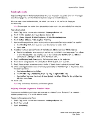 Adjusting Copy Options


Creating Booklets
Copies can be printed in the form of a booklet. The page images are reduced to print two images per
side of each page. You can then fold and staple the pages to create the booklet.

With the appropriate finisher installed, the printer can crease or fold and staple the pages
automatically.
    Note: In this mode, the printer does not print the copies until it has scanned all of the originals.

To create a booklet:
1. Touch Copy on the touch screen, then touch the Output Format tab.
2. Touch Booklet Creation, then touch Booklet Options On.
3. Touch 1-Sided Originals, 2-Sided Originals or 2-Sided Rotated Originals.
4. Touch No Fold & Staple, Fold & Staple or Fold Only.
5. You can add margins in the center binding area to compensate for the thickness of the booklet:
    a. Touch Binding Shift, then touch the up or down arrow to set the shift.
    b. Touch Save.
6. To add covers, touch Covers, then touch Blank Covers, 2-Sided Covers or 1-Sided Covers.
    • Touch the tray loaded with cover paper and the tray loaded with main body paper. Touch Save.
    • To print the copy of the last original page on the back cover for Blank Covers and 2-Sided
        Covers, touch Last Page on Back Cover, then touch Save.
7. Touch Last Page on Back Cover to print the last copied page on the back cover.
8. To sub-divide a large booklet into subset, touch Divide Output, then touch On.
9. Touch the up or down arrow to enter the number of sheets for each subset, then touch Save.
10. Offset Stacking places each stack of printed pages slightly to the left of right of the previous stack
    for easier separation.
    a. Touch Output Destination/Offset.
    b. Touch Center Tray, Left Top Tray, Right Top Tray, or Right Middle Tray.
    c. Touch Offset Stacking, then touch System Default, No Offset, Offset Per Set or Offset Per
        Job, then touch Save.
11. Touch Save.
    Note: Tray choices vary depending on installed options.

Copying Multiple Pages on a Sheet of Paper
You can copy multiple original pages onto one side of a sheet of paper. The size of the images is
reduced proportionally to fit on the selected paper.

To copy multiple pages on a sheet:
1. Touch Copy on the touch screen, then touch the Output Format tab.
2. Touch Page Layout.
3. Touch Multiple Up.



                                                                         WorkCentre 7425/7428/7435         101
                                                                                         User Guide
 