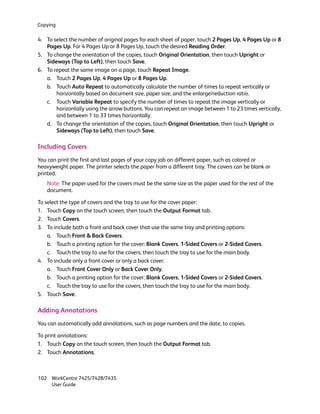 Copying

4. To select the number of original pages for each sheet of paper, touch 2 Pages Up, 4 Pages Up or 8
   Pages Up. For 4 Pages Up or 8 Pages Up, touch the desired Reading Order.
5. To change the orientation of the copies, touch Original Orientation, then touch Upright or
   Sideways (Top to Left), then touch Save.
6. To repeat the same image on a page, touch Repeat Image.
   a. Touch 2 Pages Up, 4 Pages Up or 8 Pages Up.
   b. Touch Auto Repeat to automatically calculate the number of times to repeat vertically or
       horizontally based on document size, paper size, and the enlarge/reduction ratio.
   c. Touch Variable Repeat to specify the number of times to repeat the image vertically or
       horizontally using the arrow buttons. You can repeat an image between 1 to 23 times vertically,
       and between 1 to 33 times horizontally.
   d. To change the orientation of the copies, touch Original Orientation, then touch Upright or
       Sideways (Top to Left), then touch Save.

Including Covers
You can print the first and last pages of your copy job on different paper, such as colored or
heavyweight paper. The printer selects the paper from a different tray. The covers can be blank or
printed.
   Note: The paper used for the covers must be the same size as the paper used for the rest of the
   document.

To select the type of covers and the tray to use for the cover paper:
1. Touch Copy on the touch screen, then touch the Output Format tab.
2. Touch Covers.
3. To include both a front and back cover that use the same tray and printing options:
    a. Touch Front & Back Covers.
    b. Touch a printing option for the cover: Blank Covers, 1-Sided Covers or 2-Sided Covers.
    c. Touch the tray to use for the covers, then touch the tray to use for the main body.
4. To include only a front cover or only a back cover:
    a. Touch Front Cover Only or Back Cover Only.
    b. Touch a printing option for the cover: Blank Covers, 1-Sided Covers or 2-Sided Covers.
    c. Touch the tray to use for the covers, then touch the tray to use for the main body.
5. Touch Save.

Adding Annotations
You can automatically add annotations, such as page numbers and the date, to copies.

To print annotations:
1. Touch Copy on the touch screen, then touch the Output Format tab.
2. Touch Annotations.



102 WorkCentre 7425/7428/7435
    User Guide
 