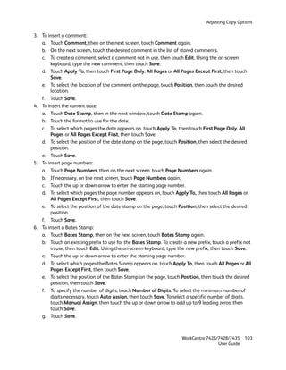 Adjusting Copy Options

3. To insert a comment:
   a. Touch Comment, then on the next screen, touch Comment again.
   b. On the next screen, touch the desired comment in the list of stored comments.
   c. To create a comment, select a comment not in use, then touch Edit. Using the on-screen
       keyboard, type the new comment, then touch Save.
   d. Touch Apply To, then touch First Page Only, All Pages or All Pages Except First, then touch
       Save.
   e. To select the location of the comment on the page, touch Position, then touch the desired
       location.
   f. Touch Save.
4. To insert the current date:
   a. Touch Date Stamp, then in the next window, touch Date Stamp again.
   b. Touch the format to use for the date.
   c. To select which pages the date appears on, touch Apply To, then touch First Page Only, All
       Pages or All Pages Except First, then touch Save.
   d. To select the position of the date stamp on the page, touch Position, then select the desired
       position.
   e. Touch Save.
5. To insert page numbers:
   a. Touch Page Numbers, then on the next screen, touch Page Numbers again.
   b. If necessary, on the next screen, touch Page Numbers again.
   c. Touch the up or down arrow to enter the starting page number.
   d. To select which pages the page number appears on, touch Apply To, then touch All Pages or
       All Pages Except First, then touch Save.
   e. To select the position of the date stamp on the page, touch Position, then select the desired
       position.
   f. Touch Save.
6. To insert a Bates Stamp:
   a. Touch Bates Stamp, then on the next screen, touch Bates Stamp again.
   b. Touch an existing prefix to use for the Bates Stamp. To create a new prefix, touch a prefix not
       in use, then touch Edit. Using the on-screen keyboard, type the new prefix, then touch Save.
   c. Touch the up or down arrow to enter the starting page number.
   d. To select which pages the Bates Stamp appears on, touch Apply To, then touch All Pages or All
       Pages Except First, then touch Save.
   e. To select the position of the Bates Stamp on the page, touch Position, then touch the desired
       position, then touch Save.
   f. To specify the number of digits, touch Number of Digits. To select the minimum number of
       digits necessary, touch Auto Assign, then touch Save. To select a specific number of digits,
       touch Manual Assign, then touch the up or down arrow to add up to 9 leading zeros, then
       touch Save.
   g. Touch Save.



                                                                    WorkCentre 7425/7428/7435     103
                                                                                    User Guide
 