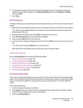 Adjusting Copy Options

7. The watermark image is faint so the content of the page can be seen. To make the watermark
   visible on copies used as originals, touch Watermark Effects, then touch Embossed or Outline,
   then touch Save.
8. Touch Save.

ID Card Copying
This feature allows you to copy both sides of a small original, such as an ID card, onto the same side of
a page.
1. Open the document feeder and place the card in the upper left hand corner of the document glass.
     Note: Place the card slightly away from the top left corner of the document glass to capture the
     whole image of the card.
2.   Close the document feeder, then touch Copy on the printer touch screen.
3.   Touch ID Card Copying, then touch On, then touch Save.
4.   Press the green Start button to scan side one.
5.   Turn the card over without changing its position, then touch Start on the touch screen to scan side
     two.
     Note: Do not press the green Start button to scan side two.

     Both sides of the card will then print onto the same side of a sheet of paper.

Advanced Copying
Use the Job Assembly tab to change the following settings:
• Printing a Sample Copy on page 105
• Combining Original Sets on page 106
• Delete Outside/Delete Inside on page 106
• Saving the Current Copy Settings on page 107
• Retrieving Saved Copy Settings on page 107
• Building a Job on page 108

Printing a Sample Copy
If you have a complicated copy job, you may want to print one copy to check before printing multiple
copies. Use this feature to print one copy and hold the remaining copies. After you inspect the sample
copy, you can print the additional copies printed (using the same settings) or cancel the additional
copies.

To print the sample copy:
1. Load the originals in the document feeder.
2. Touch Copy on the touch screen, then touch the desired copy settings and the number of copies
    using the numeric keypad on the printer control panel.
3. Touch the Job Assembly tab.


                                                                        WorkCentre 7425/7428/7435       105
                                                                                        User Guide
 