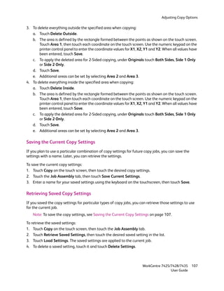 Adjusting Copy Options

3. To delete everything outside the specified area when copying:
   a. Touch Delete Outside.
   b. The area is defined by the rectangle formed between the points as shown on the touch screen.
       Touch Area 1, then touch each coordinate on the touch screen. Use the numeric keypad on the
       printer control panel to enter the coordinate values for X1, X2, Y1 and Y2. When all values have
       been entered, touch Save.
   c. To apply the deleted area for 2-Sided copying, under Originals touch Both Sides, Side 1 Only
       or Side 2 Only.
   d. Touch Save.
   e. Additional areas can be set by selecting Area 2 and Area 3.
4. To delete everything inside the specified area when copying:
   a. Touch Delete Inside.
   b. The area is defined by the rectangle formed between the points as shown on the touch screen.
       Touch Area 1, then touch each coordinate on the touch screen. Use the numeric keypad on the
       printer control panel to enter the coordinate values for X1, X2, Y1 and Y2. When all values have
       been entered, touch Save.
   c. To apply the deleted area for 2-Sided copying, under Originals touch Both Sides, Side 1 Only
       or Side 2 Only.
   d. Touch Save.
   e. Additional areas can be set by selecting Area 2 and Area 3.

Saving the Current Copy Settings
If you plan to use a particular combination of copy settings for future copy jobs, you can save the
settings with a name. Later, you can retrieve the settings.

To save the current copy settings:
1. Touch Copy on the touch screen, then touch the desired copy settings.
2. Touch the Job Assembly tab, then touch Save Current Settings.
3. Enter a name for your saved settings using the keyboard on the touchscreen, then touch Save.

Retrieving Saved Copy Settings
If you saved the copy settings for particular types of copy jobs, you can retrieve those settings to use
for the current job.
    Note: To save the copy settings, see Saving the Current Copy Settings on page 107.

To retrieve the saved settings:
1. Touch Copy on the touch screen, then touch the Job Assembly tab.
2. Touch Retrieve Saved Settings, then touch the desired saved setting in the list.
3. Touch Load Settings. The saved settings are applied to the current job.
4. To delete a saved setting, touch it and touch Delete Settings.



                                                                       WorkCentre 7425/7428/7435      107
                                                                                       User Guide
 