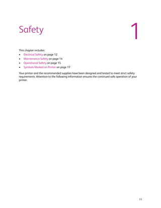 Safety
                                                                                          1
This chapter includes:
• Electrical Safety on page 12
• Maintenance Safety on page 14
• Operational Safety on page 15
• Symbols Marked on Printer on page 17

Your printer and the recommended supplies have been designed and tested to meet strict safety
requirements. Attention to the following information ensures the continued safe operation of your
printer.




                                                                                                    11
 