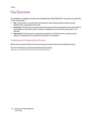 Faxing


Fax Overview
Fax capability is available as an option for the WorkCentre 7425/7428/7435. The printer can send a fax
in one of three ways:
• Fax: The document is scanned and sent directly to a fax machine (phone number) using a
    telephone line connected to the printer.
• Server Fax: The document is scanned and sent through an Ethernet network to a fax server with its
    own telephone connections (phone number). A telephone line connected to the printer is not
    required.
• Internet Fax: The document is scanned and emailed as an attachment to a recipient (email
    address). A telephone line connected to the printer is not required.

Enabling and Configuring Fax Services
Before you can send a fax from the printer, the system administrator must enable fax services.

For more information see the System Administrator Guide at
www.xerox.com/office/WC7425_WC7428_WC7435docs.




112 WorkCentre 7425/7428/7435
    User Guide
 