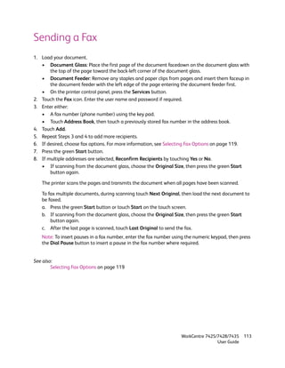 Sending a Fax
1. Load your document.
   • Document Glass: Place the first page of the document facedown on the document glass with
       the top of the page toward the back-left corner of the document glass.
   • Document Feeder: Remove any staples and paper clips from pages and insert them faceup in
       the document feeder with the left edge of the page entering the document feeder first.
   • On the printer control panel, press the Services button.
2. Touch the Fax icon. Enter the user name and password if required.
3. Enter either:
   • A fax number (phone number) using the key pad.
   • Touch Address Book, then touch a previously stored fax number in the address book.
4. Touch Add.
5. Repeat Steps 3 and 4 to add more recipients.
6. If desired, choose fax options. For more information, see Selecting Fax Options on page 119.
7. Press the green Start button.
8. If multiple addresses are selected, Reconfirm Recipients by touching Yes or No.
   • If scanning from the document glass, choose the Original Size, then press the green Start
       button again.

   The printer scans the pages and transmits the document when all pages have been scanned.

   To fax multiple documents, during scanning touch Next Original, then load the next document to
   be faxed.
   a. Press the green Start button or touch Start on the touch screen.
   b. If scanning from the document glass, choose the Original Size, then press the green Start
       button again.
   c. After the last page is scanned, touch Last Original to send the fax.
   Note: To insert pauses in a fax number, enter the fax number using the numeric keypad, then press
   the Dial Pause button to insert a pause in the fax number where required.


See also:
        Selecting Fax Options on page 119




                                                                   WorkCentre 7425/7428/7435    113
                                                                                   User Guide
 