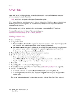 Faxing


Server Fax
If you have access to a fax server, you can send a document to a fax machine without having to
connect a telephone line to the printer.
   Note: Server fax is an option and requires the scanning option.

When you send a server fax, the document is scanned and sent to a location on your network or to a
third party server (a repository). The fax server then sends the fax over a telephone line to a fax
machine (phone number).

Before you can send a Server Fax, the system administrator must enable Server Fax service.

For more information see the System Administrator Guide at
www.xerox.com/office/WC7425_WC7428_WC7435docs.

Sending a Server Fax
To send a Server Fax:
1. Load your document.
    • Document Glass: Place the first page of the document facedown on the document glass with
       the top of the page toward the back-left corner of the document glass.
    • Document Feeder: Remove any staples and paper clips from pages and insert them faceup in
       the document feeder with the left edge of the page entering the document feeder first.
    • On the printer control panel, press the Services button.
2. Touch the Fax icon. Enter the user name and password if required.
3. Specify the recipient using either of these methods:
    • Enter a fax number (phone number) using the key pad.
    • Touch Address Book, then touch a previously stored fax number in the address book.
    • To add a Fax Group, press # then enter the two digit group number.
4. Touch Add.
5. Repeat Steps 3 and 4 if there are multiple recipients.
6. If desired, choose fax options. For more information, see Selecting Fax Options on page 119.
7. Press the green Start button.
    • If multiple addresses are selected, Reconfirm Recipients by touching Yes or No.
    • If scanning from the document glass, choose the Original Size, then press the green Start
       button again.

   The printer scans the pages and transmits the document when all pages have been scanned.




114 WorkCentre 7425/7428/7435
    User Guide
 