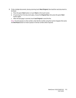 8. To fax multiple documents, during scanning touch Next Original, then load the next document to
   be faxed.
   a. Press the green Start button or touch Start on the touch screen.
   b. If scanning from the document glass, choose the Original Size, then press the green Start
       button again.
   c. After the last page is scanned, touch Last Original to send the fax.
   Note: To insert pauses in a fax number, enter the fax number using the numeric keypad, then press
   the Dial Pause button to insert a pause in the fax number where required.




                                                                   WorkCentre 7425/7428/7435    115
                                                                                   User Guide
 