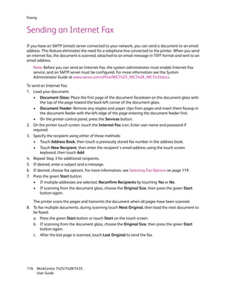 Faxing


Sending an Internet Fax
If you have an SMTP (email) server connected to your network, you can send a document to an email
address. This feature eliminates the need for a telephone line connected to the printer. When you send
an internet fax, the document is scanned, attached to an email message in TIFF format and sent to an
email address.
   Note: Before you can send an Internet Fax, the system administrator must enable Internet Fax
   service, and an SMTP server must be configured. For more information see the System
   Administrator Guide at www.xerox.com/office/WC7425_WC7428_WC7435docs.

To send an Internet Fax:
1. Load your document.
    • Document Glass: Place the first page of the document facedown on the document glass with
        the top of the page toward the back-left corner of the document glass.
    • Document Feeder: Remove any staples and paper clips from pages and insert them faceup in
        the document feeder with the left edge of the page entering the document feeder first.
    • On the printer control panel, press the Services button.
2. On the printer touch screen, touch the Internet Fax icon. Enter user name and password if
    required.
3. Specify the recipient using either of these methods:
    • Touch Address Book, then touch a previously stored fax number in the address book.
    • Touch New Recipient, then enter the recipient’s email address using the touch screen
        keyboard, then touch Add
4. Repeat Step 3 for additional recipients.
5. If desired, enter a subject and a message.
6. If desired, choose fax options. For more information, see Selecting Fax Options on page 119.
7. Press the green Start button.
    • If multiple addresses are selected, Reconfirm Recipients by touching Yes or No.
    • If scanning from the document glass, choose the Original Size, then press the green Start
        button again.

   The printer scans the pages and transmits the document when all pages have been scanned.
8. To fax multiple documents, during scanning touch Next Original, then load the next document to
   be faxed.
   a. Press the green Start button or touch Start on the touch screen.
   b. If scanning from the document glass, choose the Original Size, then press the green Start
       button again.
   c. After the last page is scanned, touch Last Original to send the fax.




116 WorkCentre 7425/7428/7435
    User Guide
 