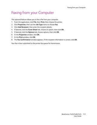 Faxing from your Computer


Faxing from your Computer
This optional feature allows you to fax a file from your computer.
1. From the application, click File, then Print, then choose the printer.
2. Click Properties, then use the Job Type menu to choose Fax.
3. Click Add Recipient, then enter the recipient details.
4. If desired, click the Cover Sheet tab, choose an option, then click OK.
5. If desired, click the Options tab, choose options, then click OK.
6. In the Properties window, click OK.
7. In the Print window, click OK.
8. The Fax Confirmation window appears. If the recipient information is correct, click OK.

Your fax is then submitted to the printer fax queue for transmission.




                                                                        WorkCentre 7425/7428/7435    117
                                                                                        User Guide
 