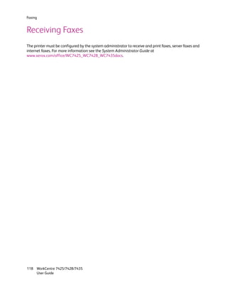 Faxing


Receiving Faxes
The printer must be configured by the system administrator to receive and print faxes, server faxes and
internet faxes. For more information see the System Administrator Guide at
www.xerox.com/office/WC7425_WC7428_WC7435docs.




118 WorkCentre 7425/7428/7435
    User Guide
 