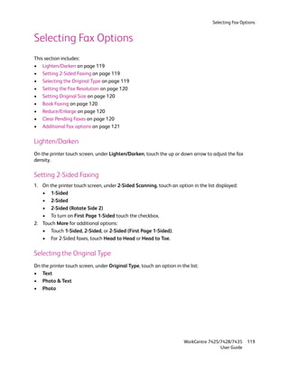 Selecting Fax Options


Selecting Fax Options
This section includes:
• Lighten/Darken on page 119
• Setting 2-Sided Faxing on page 119
• Selecting the Original Type on page 119
• Setting the Fax Resolution on page 120
• Setting Original Size on page 120
• Book Faxing on page 120
• Reduce/Enlarge on page 120
• Clear Pending Faxes on page 120
• Additional Fax options on page 121

Lighten/Darken
On the printer touch screen, under Lighten/Darken, touch the up or down arrow to adjust the fax
density.

Setting 2-Sided Faxing
1. On the printer touch screen, under 2-Sided Scanning, touch an option in the list displayed:
   • 1-Sided
   • 2-Sided
   • 2-Sided (Rotate Side 2)
   • To turn on First Page 1-Sided touch the checkbox.
2. Touch More for additional options:
   • Touch 1-Sided, 2-Sided, or 2-Sided (First Page 1-Sided).
   • For 2-Sided faxes, touch Head to Head or Head to Toe.

Selecting the Original Type
On the printer touch screen, under Original Type, touch an option in the list:
• Text
• Photo & Text
• Photo




                                                                       WorkCentre 7425/7428/7435    119
                                                                                       User Guide
 