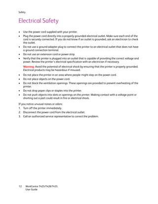 Safety


Electrical Safety
•    Use the power cord supplied with your printer.
•    Plug the power cord directly into a properly grounded electrical outlet. Make sure each end of the
     cord is securely connected. If you do not know if an outlet is grounded, ask an electrician to check
     the outlet.
•    Do not use a ground adapter plug to connect the printer to an electrical outlet that does not have
     a ground connection terminal.
•    Do not use an extension cord or power strip.
•    Verify that the printer is plugged into an outlet that is capable of providing the correct voltage and
     power. Review the printer’s electrical specification with an electrician if necessary.
     Warning: Avoid the potential of electrical shock by ensuring that the printer is properly grounded.
     Electrical products may be hazardous if misused.
•    Do not place the printer in an area where people might step on the power cord.
•    Do not place objects on the power cord.
•    Do not block the ventilation openings. These openings are provided to prevent overheating of the
     printer.
•    Do not drop paper clips or staples into the printer.
•    Do not push objects into slots or openings on the printer. Making contact with a voltage point or
     shorting out a part could result in fire or electrical shock.

If you notice unusual noises or odors:
1. Turn off the printer immediately.
2. Disconnect the power cord from the electrical outlet.
3. Call an authorized service representative to correct the problem.




12       WorkCentre 7425/7428/7435
         User Guide
 