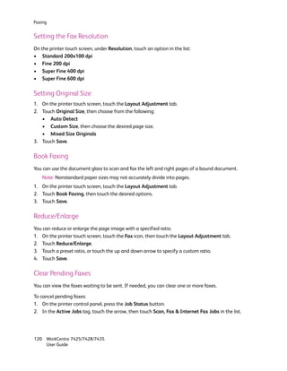 Faxing


Setting the Fax Resolution
On the printer touch screen, under Resolution, touch an option in the list:
• Standard 200x100 dpi
• Fine 200 dpi
• Super Fine 400 dpi
• Super Fine 600 dpi

Setting Original Size
1. On the printer touch screen, touch the Layout Adjustment tab.
2. Touch Original Size, then choose from the following:
   • Auto Detect
   • Custom Size, then choose the desired page size.
   • Mixed Size Originals
3. Touch Save.

Book Faxing
You can use the document glass to scan and fax the left and right pages of a bound document.
    Note: Nonstandard paper sizes may not accurately divide into pages.
1. On the printer touch screen, touch the Layout Adjustment tab.
2. Touch Book Faxing, then touch the desired options.
3. Touch Save.

Reduce/Enlarge
You can reduce or enlarge the page image with a specified ratio.
1. On the printer touch screen, touch the Fax icon, then touch the Layout Adjustment tab.
2. Touch Reduce/Enlarge.
3. Touch a preset ratio, or touch the up and down arrow to specify a custom ratio.
4. Touch Save.

Clear Pending Faxes
You can view the faxes waiting to be sent. If needed, you can clear one or more faxes.

To cancel pending faxes:
1. On the printer control panel, press the Job Status button.
2. In the Active Jobs tag, touch the arrow, then touch Scan, Fax & Internet Fax Jobs in the list.




120 WorkCentre 7425/7428/7435
    User Guide
 