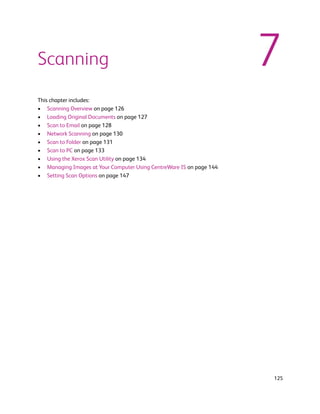 Scanning                                                             7
This chapter includes:
• Scanning Overview on page 126
• Loading Original Documents on page 127
• Scan to Email on page 128
• Network Scanning on page 130
• Scan to Folder on page 131
• Scan to PC on page 133
• Using the Xerox Scan Utility on page 134
• Managing Images at Your Computer Using CentreWare IS on page 144
• Setting Scan Options on page 147




                                                                     125
 
