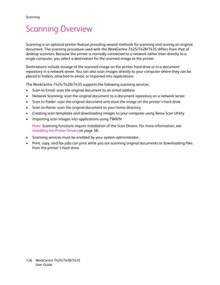Scanning


Scanning Overview
Scanning is an optional printer feature providing several methods for scanning and storing an original
document. The scanning procedure used with the WorkCentre 7425/7428/7435 differs from that of
desktop scanners. Because the printer is normally connected to a network rather than directly to a
single computer, you select a destination for the scanned image at the printer.

Destinations include storage of the scanned image on the printer hard drive or in a document
repository in a network server. You can also scan images directly to your computer where they can be
placed in folders, attached to email, or imported into applications.

The WorkCentre 7425/7428/7435 supports the following scanning services:
• Scan to Email: scan the original document to an email address
• Network Scanning: scan the original document to a document repository on a network server
• Scan to Folder: scan the original document and store the image on the printer’s hard drive
• Scan to Home: scan the original document to your home directory
• Creating scan templates and downloading images to your computer using Xerox Scan Utility
• Importing scan images into applications using TWAIN
    Note: Scanning functions require installation of the Scan Drivers. For more information, see
    Installing the Printer Drivers on page 38.
•   Scanning services must be enabled by your system administrator.
•   Print, copy, and fax jobs can print while you are scanning original documents or downloading files
    from the printer’s hard drive.




126 WorkCentre 7425/7428/7435
    User Guide
 