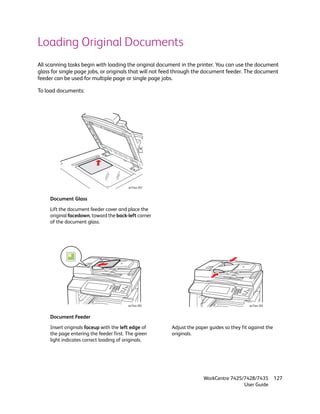 Loading Original Documents
All scanning tasks begin with loading the original document in the printer. You can use the document
glass for single page jobs, or originals that will not feed through the document feeder. The document
feeder can be used for multiple page or single page jobs.

To load documents:




                                         wc74xx-203


     Document Glass

     Lift the document feeder cover and place the
     original facedown, toward the back-left corner
     of the document glass.




                                         wc74xx-204                                         wc74xx-205


     Document Feeder

     Insert originals faceup with the left edge of      Adjust the paper guides so they fit against the
     the page entering the feeder first. The green      originals.
     light indicates correct loading of originals.




                                                                      WorkCentre 7425/7428/7435           127
                                                                                      User Guide
 